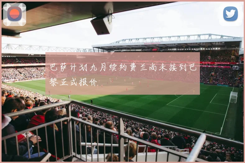 巴萨计划九月续约费兰尚未接到巴黎正式报价