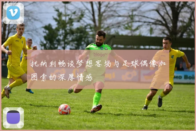 托纳利畅谈梦想客场与足球偶像加图索的深厚情感