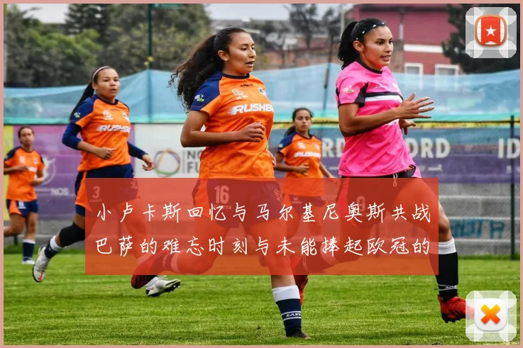 小卢卡斯回忆与马尔基尼奥斯共战巴萨的难忘时刻与未能捧起欧冠的遗憾