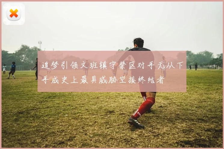 追梦引领文班镇守禁区对手无从下手成史上最具威胁空接终结者