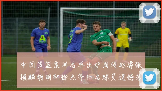 中国男篮集训名单出炉周琦赵睿张镇麟胡明轩徐杰等知名球员遗憾落选