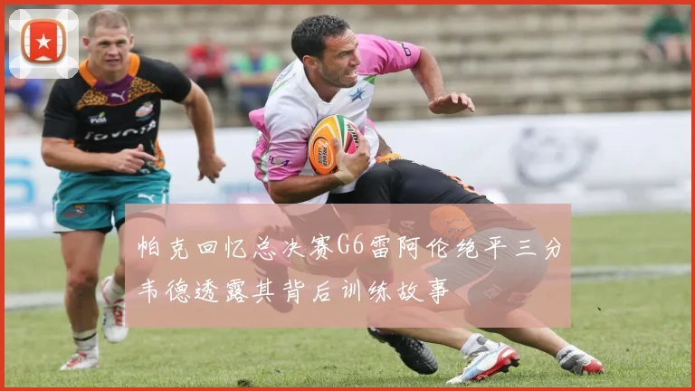 帕克回忆总决赛G6雷阿伦绝平三分韦德透露其背后训练故事