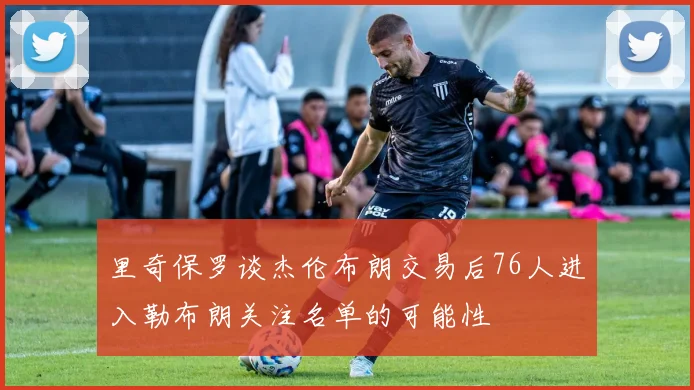 里奇保罗谈杰伦布朗交易后76人进入勒布朗关注名单的可能性