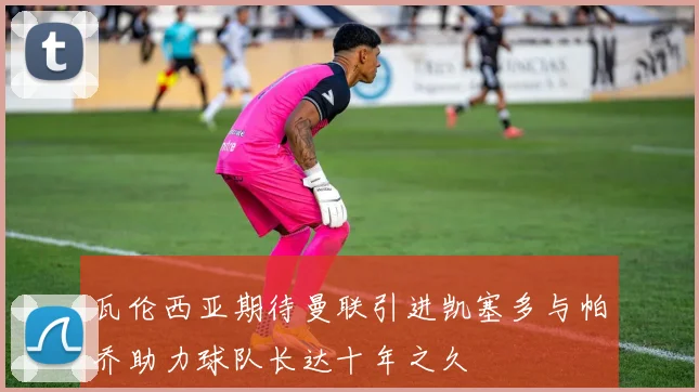 瓦伦西亚期待曼联引进凯塞多与帕乔助力球队长达十年之久