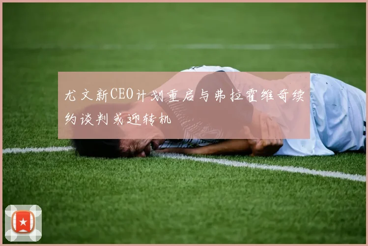 尤文新CEO计划重启与弗拉霍维奇续约谈判或迎转机
