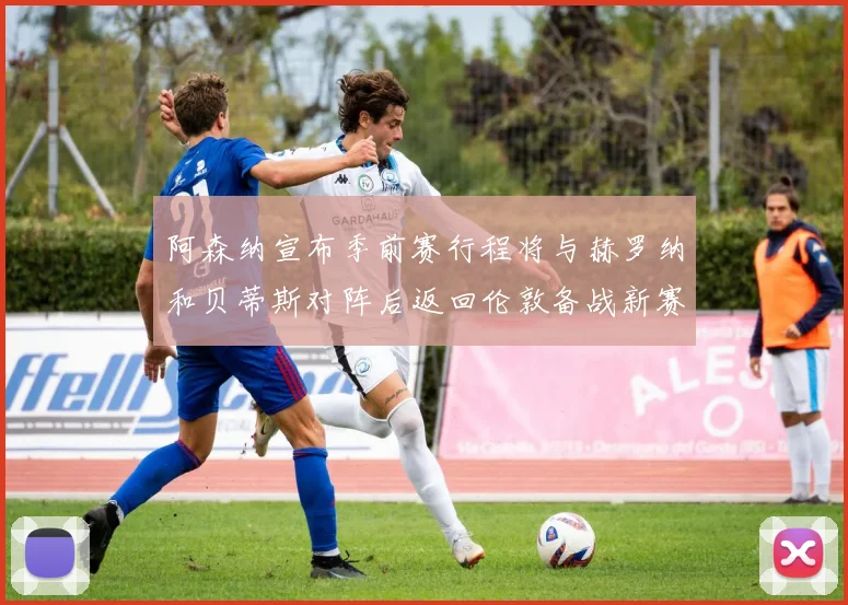 阿森纳宣布季前赛行程将与赫罗纳和贝蒂斯对阵后返回伦敦备战新赛季