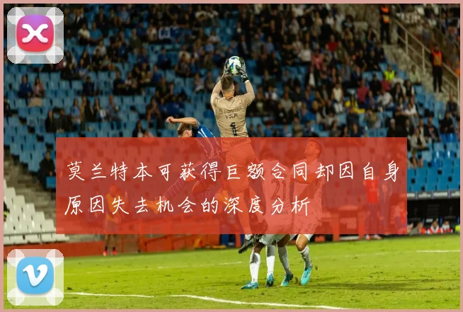 莫兰特本可获得巨额合同却因自身原因失去机会的深度分析