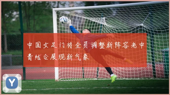 中国女足门将全员调整新阵容老中青结合展现新气象