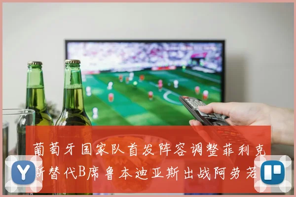 葡萄牙国家队首发阵容调整菲利克斯替代B席鲁本迪亚斯出战阿劳若