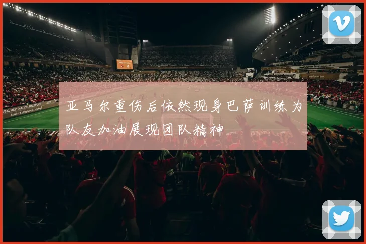 亚马尔重伤后依然现身巴萨训练为队友加油展现团队精神