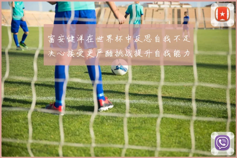 富安健洋在世界杯中反思自我不足决心接受更严酷挑战提升自我能力