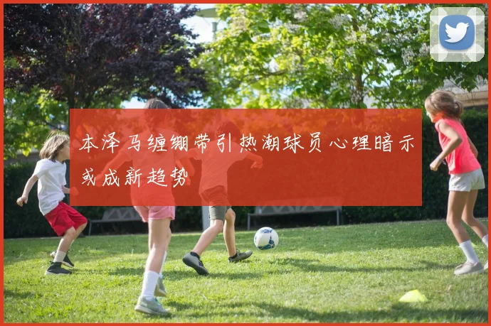 本泽马缠绷带引热潮球员心理暗示或成新趋势