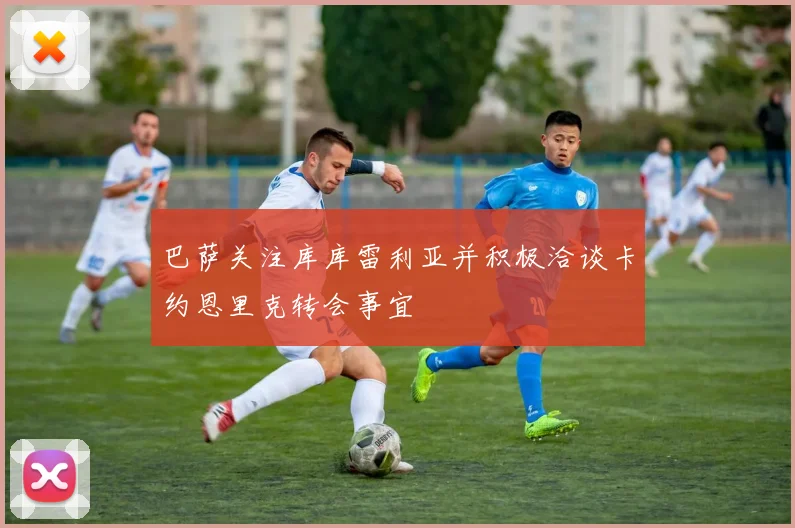 巴萨关注库库雷利亚并积极洽谈卡约恩里克转会事宜