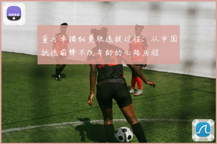 董方卓揭秘曼联选拔过程：从中国挑选前锋不改年龄的心路历程
