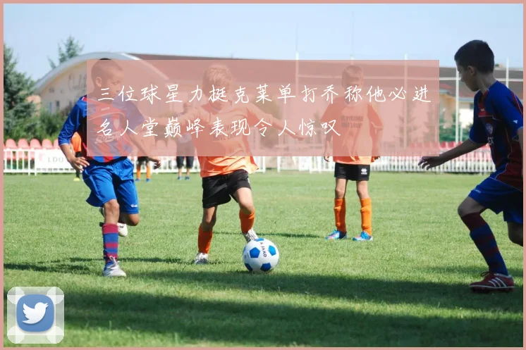 三位球星力挺克莱单打乔称他必进名人堂巅峰表现令人惊叹