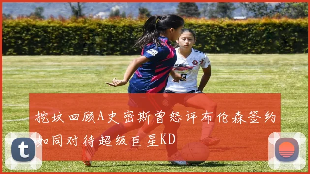 挖坟回顾A史密斯曾怒评布伦森签约如同对待超级巨星KD