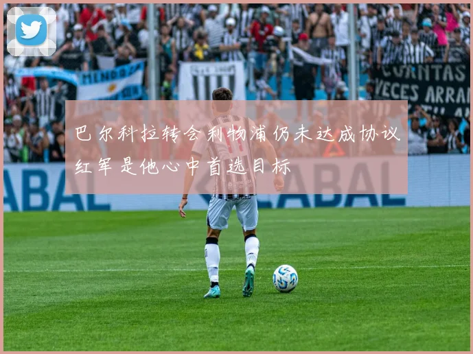 巴尔科拉转会利物浦仍未达成协议红军是他心中首选目标