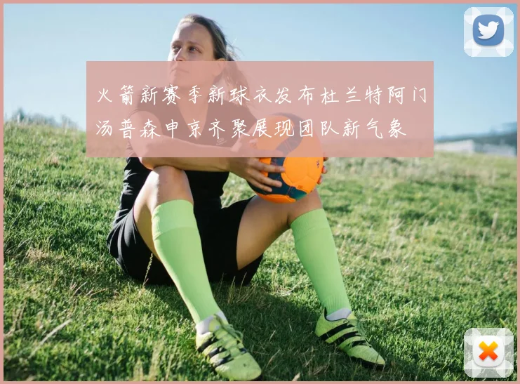 火箭新赛季新球衣发布杜兰特阿门汤普森申京齐聚展现团队新气象