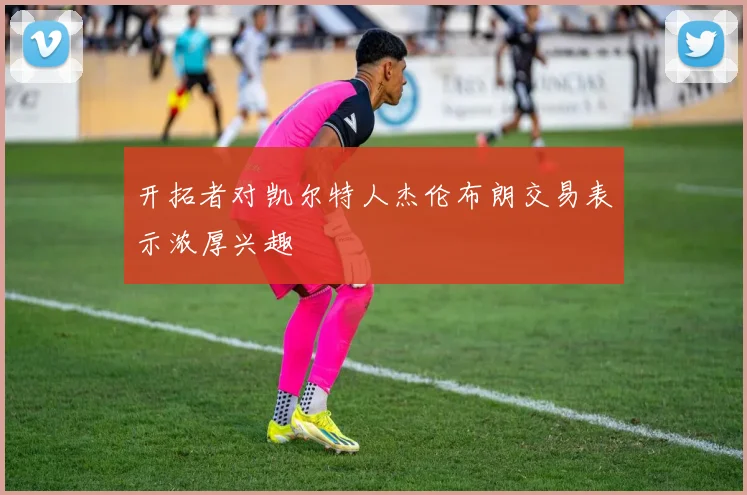 开拓者对凯尔特人杰伦布朗交易表示浓厚兴趣
