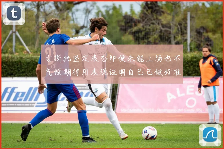古斯托坚定表态即便未能上场也不气馁期待用表现证明自己已做好准备
