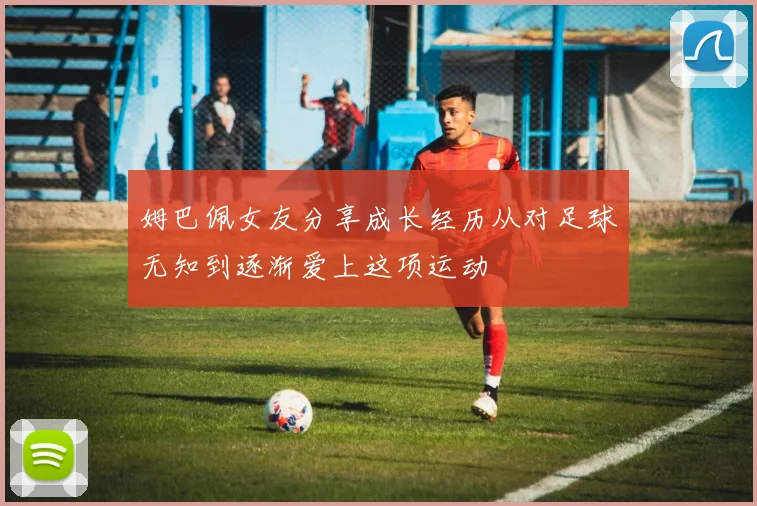 姆巴佩女友分享成长经历从对足球无知到逐渐爱上这项运动