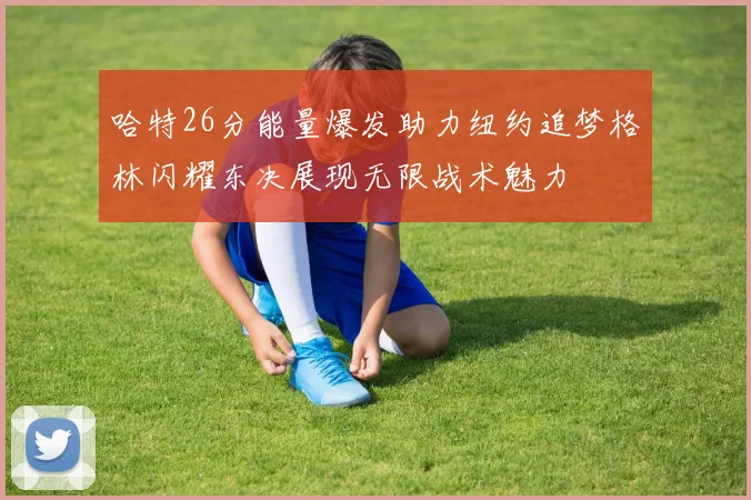 哈特26分能量爆发助力纽约追梦格林闪耀东决展现无限战术魅力