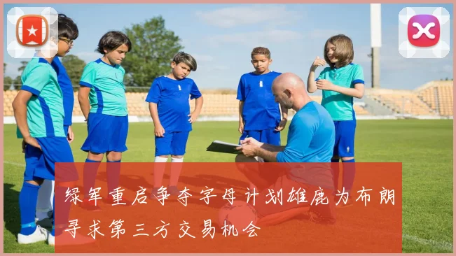 绿军重启争夺字母计划雄鹿为布朗寻求第三方交易机会