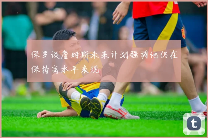 保罗谈詹姆斯未来计划强调他仍在保持高水平表现