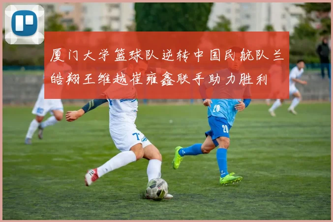 厦门大学篮球队逆转中国民航队兰皓翔王维越崔雍鑫联手助力胜利