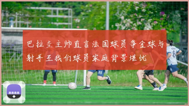 巴拉圭主帅直言法国球员争金球与射手王我们球员家庭背景堪忧