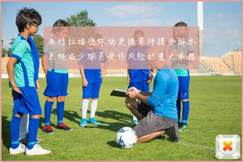 老特拉福德球场更换草坪提升排水系统减少球员受伤风险的重大举措